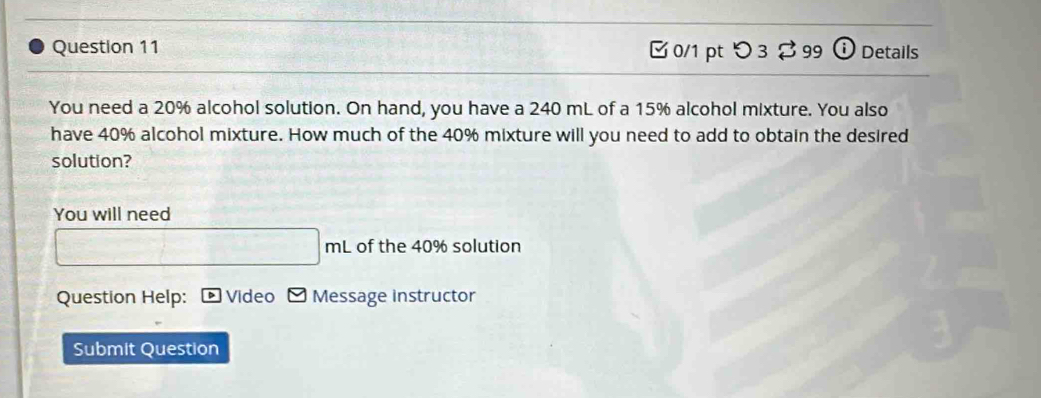 [0/1 pt つ 3 $ 99 ⓘ Details 
You need a 20% alcohol solution. On hand, you have a 240 mL of a 15% alcohol mixture. You also 
have 40% alcohol mixture. How much of the 40% mixture will you need to add to obtain the desired 
solution? 
You will need 
of the 40% solution 
Question Help: Video Message instructor 
Submit Question