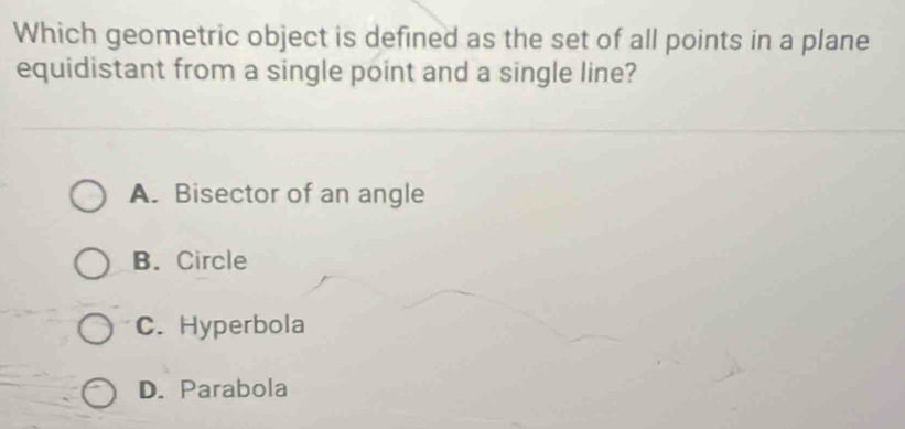 Which geometric object is defined as the set of all points in a plane
equidistant from a single point and a single line?
A. Bisector of an angle
B. Circle
C. Hyperbola
D. Parabola