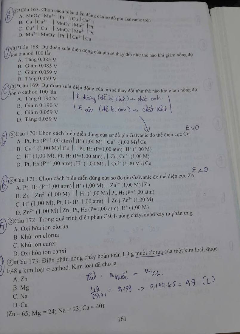 ②°C
A: MnO_4^(-|Mn^2+)|P_1||Cu|Cu^(2+) g của sơ đồ pin Galvanic trên
B Cu
C. Cu^(2+)|Cu||MnO_4^(-|Mn^2+)|Pl |Cu^(2+)||MnO_4^(-|Mn^2+)|P_1
D. Mn^(2+)|MnO_4^(-|P_1)||Cu^(2+)|Cu
3)^* Câu 168 : Dự đoán suất điện động của pin sẽ thay đổi như thế nào khi giám nồng độ
ion ở anod 100 lần
A. Tăng 0,085 V
B. Giảm 0,085 V
C. Giảm 0,059 V
D. Tăng 0,059 V
③*Câu 169: Dự đoán suất điện động của pin sẽ thay đổi như thế nào khi giảm nồng độ
on ở cathod 100 lần
A. Tăng 0,190 V
B. Giám 0,190 V
C. Giảm 0,059 V
D. Tăng 0,059 V
②Câu 170: Chọn cách biểu diễn đúng của sơ đồ pin Galvanic đo thể điện cực Cu
A. Pt, H_2(P=1,00atm)|H^+(1,00M)|Cu^(2-)(1,00M)|Cu
B. Cu^(2+)(1,00M)|Cu||Pt,H_2(P=1,00atm)|H^+(1,00M)
C. H^+(1,00M),Pt,H_2(P=1,00atm)||Cu,Cu^(2+)(1,00M)
D. Pt,H_2(P=1,00atm)|H^+(1,00M)||Cu^(2+)(1,00M)|Cu
2)Câu 171: Chọn cách biểu diễn đúng của sơ đồ pin Galvanic đo thể điện cực zn^E
A. Pt. H_2(P=1,00atm)|H^+(1,00M)||Zn^(2-)(1,00M)|Zn
B. Zn|Zn^(2+)(1,00M)||H^+(1,00M)|Pt,H_2(P=1,00atm)
C. H^+(1,00M),Pt,H_2(P=1,00atm)||Zn|Zn^(2+)(1,00M)
D. Zn^(2+)(1,00M)|Zn|Pt,H_2(P=1,00atm)|H^+(1,00M)
②Câu 172: Trong quá trình điện phân ở CaCl_2 nóng chảy, anod xảy ra phản ứng
A. Oxi hóa ion clorua
B. Khứ ion clorua
C. Khử ion canxi
D. Oxi hóa ion canxi
③#Câu 173: Điện phân nóng chảy hoàn toàn 1,9 g muối clorua của một kim loại, được
0,48 g kim loại ở cathod. Kim loại đã cho là
A. Zn
B. Mg
C. Na
(Zn=65;Mg=24;Na=23;Ca=40) D. Ca
161