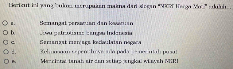 Berikut ini yang bukan merupakan makna dari slogan “NKRI Harga Mati” adalah...
a. Semangat persatuan dan kesatuan
b. Jiwa patriotisme bangsa Indonesia
C. Semangat menjaga kedaulatan negara
d. Kekuasaan sepenuhnya ada pada pemerintah pusat
e. Mencintai tanah air dan setiap jengkal wilayah NKRI