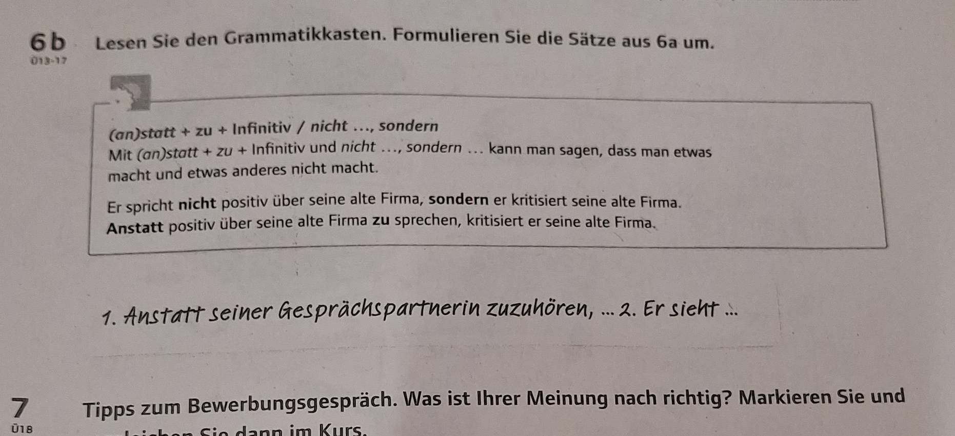 6b Lesen Sie den Grammatikkasten. Formulieren Sie die Sätze aus 6a um. 
013-17 
(an)statt + zu + Infinitiv / nicht ….., sondern 
Mit (an)statt + zu + Infinitiv und nicht ..., sondern ... kann man sagen, dass man etwas 
macht und etwas anderes nicht macht. 
Er spricht nicht positiv über seine alte Firma, sondern er kritisiert seine alte Firma. 
Anstatt positiv über seine alte Firma zu sprechen, kritisiert er seine alte Firma. 
1. Anstatt seiner Gesprächspartnerin zuzuhören, ... 2. Er sieht ... 
7 Tipps zum Bewerbungsgespräch. Was ist Ihrer Meinung nach richtig? Markieren Sie und 
U18 da nn im Kurs.