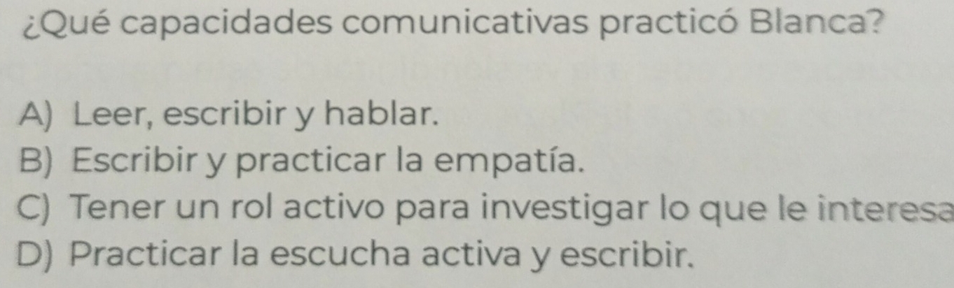 ¿Qué capacidades comunicativas practicó Blanca?
A) Leer, escribir y hablar.
B) Escribir y practicar la empatía.
C) Tener un rol activo para investigar lo que le interesa
D) Practicar la escucha activa y escribir.