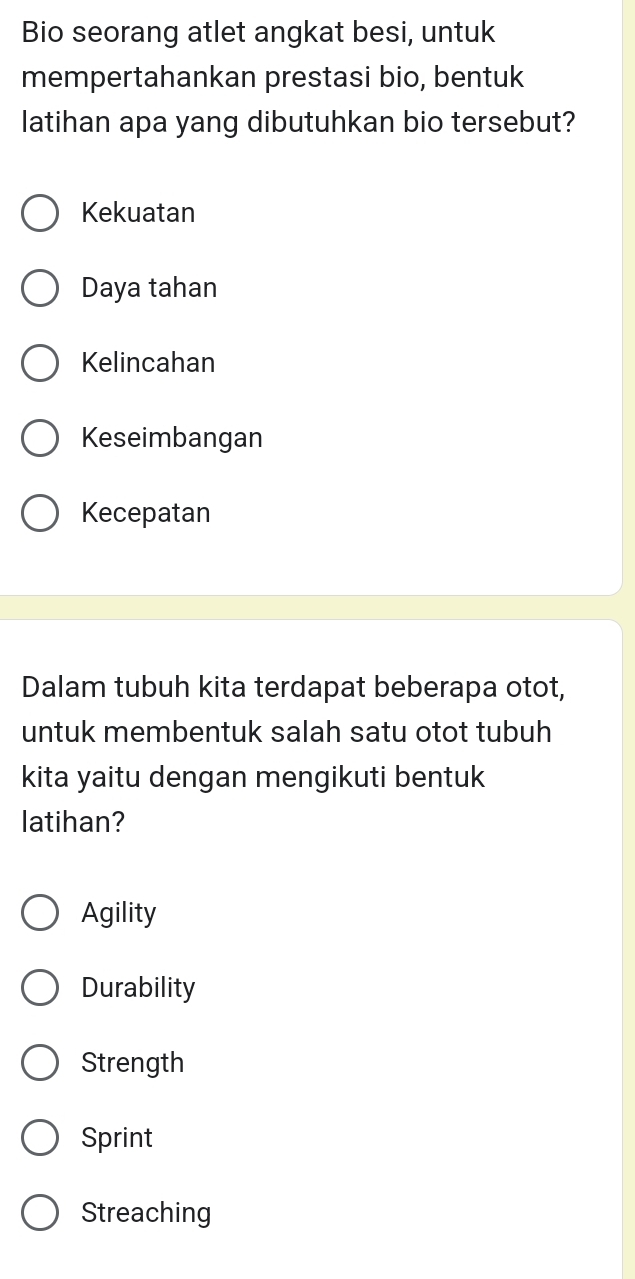 Bio seorang atlet angkat besi, untuk
mempertahankan prestasi bio, bentuk
latihan apa yang dibutuhkan bio tersebut?
Kekuatan
Daya tahan
Kelincahan
Keseimbangan
Kecepatan
Dalam tubuh kita terdapat beberapa otot,
untuk membentuk salah satu otot tubuh
kita yaitu dengan mengikuti bentuk
latihan?
Agility
Durability
Strength
Sprint
Streaching