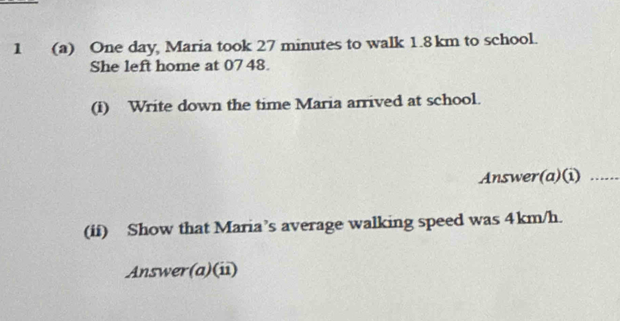 1 (a) One day, Maria took 27 minutes to walk 1.8km to school. 
She left home at 0748. 
(i) Write down the time Maria arrived at school. 
Answer(a)(i)_ 
(ii) Show that Maria’s average walking speed was 4km/h. 
Answer(a)(ii)