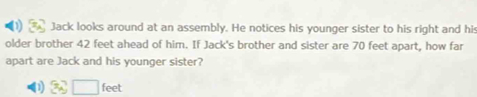 Jack looks around at an assembly. He notices his younger sister to his right and his 
older brother 42 feet ahead of him. If Jack's brother and sister are 70 feet apart, how far 
apart are Jack and his younger sister?
feet