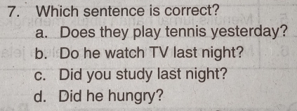 Which sentence is correct?
a. Does they play tennis yesterday?
b. Do he watch TV last night?
c. Did you study last night?
d. Did he hungry?