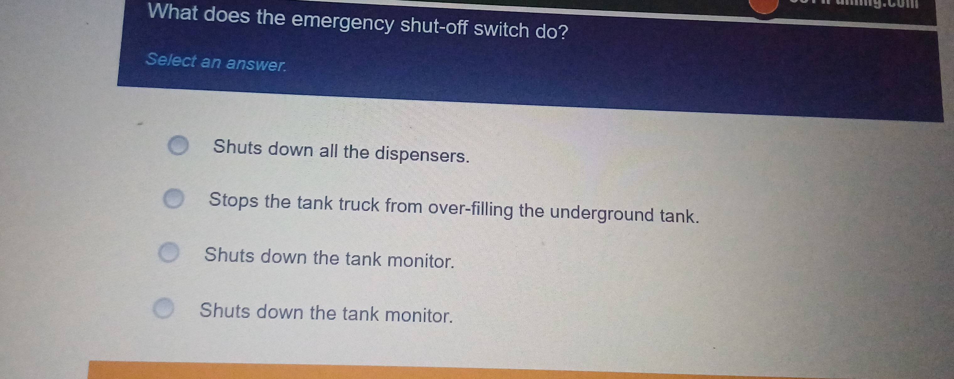 com
What does the emergency shut-off switch do?
Select an answer.
Shuts down all the dispensers.
Stops the tank truck from over-filling the underground tank.
Shuts down the tank monitor.
Shuts down the tank monitor.