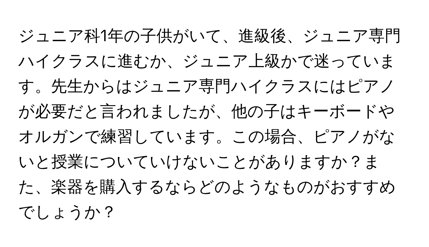 ジュニア科1年の子供がいて、進級後、ジュニア専門ハイクラスに進むか、ジュニア上級かで迷っています。先生からはジュニア専門ハイクラスにはピアノが必要だと言われましたが、他の子はキーボードやオルガンで練習しています。この場合、ピアノがないと授業についていけないことがありますか？また、楽器を購入するならどのようなものがおすすめでしょうか？