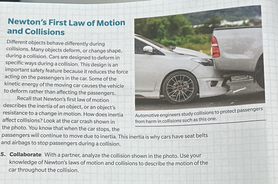 Newton’s First Law of Motion 
and Collisions 
Different objects behave differently during 
collisions. Many objects deform, or change shape, 
during a collision. Cars are designed to deform in 
specific ways during a collision. This design is an 
important safety feature because it reduces the force 
acting on the passengers in the car. Some of the 
kinetic energy of the moving car causes the vehicle 
to deform rather than affecting the passengers. 
Recall that Newton’s first law of motion 
describes the inertia of an object, or an object’s 
resistance to a change in motion. How does inertia 
affect collisions? Look at the car crash shown in from harm in collisions such as this one. 
the photo. You know that when the car stops, the 
passengers will continue to move due to inertia. This inertia is why cars have seat belts 
and airbags to stop passengers during a collision. 
5. Collaborate With a partner, analyze the collision shown in the photo. Use your 
knowledge of Newton’s laws of motion and collisions to describe the motion of the 
car throughout the collision.