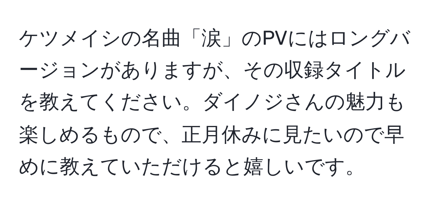 ケツメイシの名曲「涙」のPVにはロングバージョンがありますが、その収録タイトルを教えてください。ダイノジさんの魅力も楽しめるもので、正月休みに見たいので早めに教えていただけると嬉しいです。