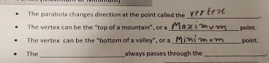 The parabola changes direction at the point called the 
The vertex can be the “top of a mountain", or a_ point. 
The vertex can be the "bottom of a valley", or a _point. 
The_ always passes through the_