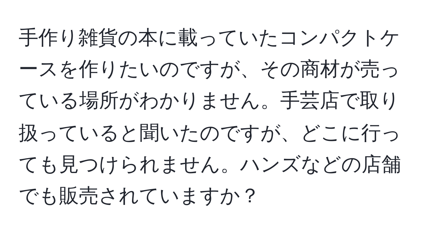 手作り雑貨の本に載っていたコンパクトケースを作りたいのですが、その商材が売っている場所がわかりません。手芸店で取り扱っていると聞いたのですが、どこに行っても見つけられません。ハンズなどの店舗でも販売されていますか？