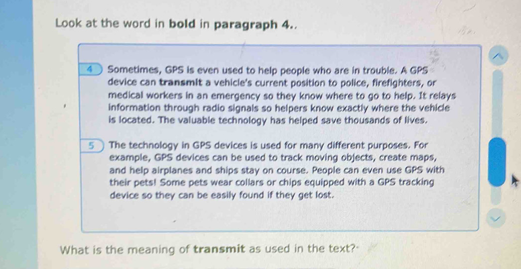 Look at the word in bold in paragraph 4.. 
、 
4 Sometimes, GPS is even used to help people who are in trouble. A GPS 
device can transmit a vehicle's current position to police, firefighters, or 
medical workers in an emergency so they know where to go to help. It relays 
information through radio signals so helpers know exactly where the vehicle 
is located. The valuable technology has helped save thousands of lives. 
5 The technology in GPS devices is used for many different purposes. For 
example, GPS devices can be used to track moving objects, create maps, 
and help airplanes and ships stay on course. People can even use GPS with 
their pets! Some pets wear collars or chips equipped with a GPS tracking 
device so they can be easily found if they get lost. 
What is the meaning of transmit as used in the text?