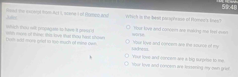 TIME REMAIN
59:48
Read the excerpt from Act I, scene i of Romeo and Which is the best paraphrase of Romeo's lines?
Juliet
Your love and concern are making me feel even
Which thou wilt propagate to have it press'd worse.
With more of thine: this love that thou hast shown
Doth add more grief to too much of mine own.
Your love and concern are the source of my
sadness.
Your love and concern are a big surprise to me.
Your love and concern are lessening my own grief.