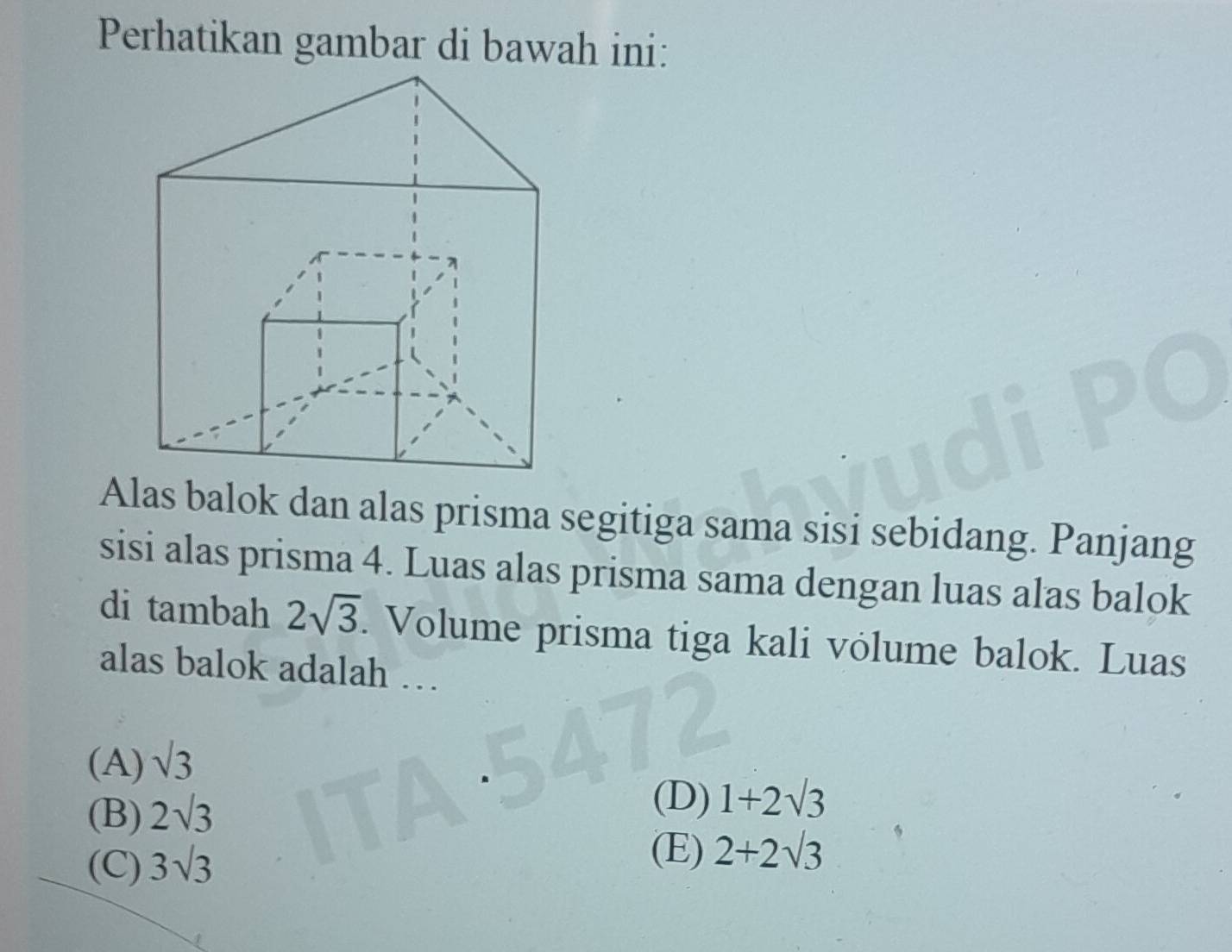 Perhatikan gambar di bawah ini:
Alas balok dan alas prisma segitiga sama sisi sebidang. Panjang
sisi alas prisma 4. Luas alas prisma sama dengan luas alas balok
di tambah 2sqrt(3). Volume prisma tiga kali vólume balok. Luas
alas balok adalah …
(A) sqrt(3)
(B) 2sqrt(3)
(D) 1+2sqrt(3)
(C) 3sqrt(3)
(E) 2+2sqrt(3)