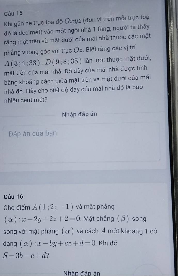 Khi gắn hệ trục tọa độ Oxyz (đơn vị trên mỗi trục toạ 
độ là decimét) vào một ngôi nhà 1 tầng, người ta thấy 
rằng mặt trên và mặt dưới của mái nhà thuộc các mặt 
phẳng vuông góc với trục O2. Biết rằng các vị trí
A(3;4;33), D(9;8;35) lần lượt thuộc mặt dưới, 
mặt trên của mái nhà. Độ dày của mái nhà được tính 
bằng khoảng cách giữa mặt trên và mặt dưới của mái 
nhà đó. Hãy cho biết độ dày của mái nhà đó là bao 
nhiêu centimét? 
Nhập đáp án 
Đáp án của bạn 
Câu 16 
Cho điểm A(1;2;-1) và mặt phẳng 
(α) ^·  x-2y+2z+2=0 1 Mặt phẳng (β) song 
song với mặt phẳng (α) và cách A một khoảng 1 có 
dạng (alpha ) : x-by+cz+d=0. Khi đó
S=3b-c+d 2 
Nhập đáp án