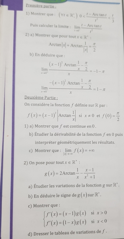 Première partie ;
1) Montrer que : (forall t∈ R_+)0
Puis calculer la limite : limlimits _tto 0^-frac t-Arctan tt^(t^2)
2) a) Montrer que pour tout x∈ R^*
Arctan |x|+Arctan  1/|x| = π /2 
b) En déduire que :
limlimits _xto 0^-frac (x-1)^2Arctan  1/x - π /2 x=-1-π
limlimits _xto 0^-frac -(x-1)^2Arctan  1/x - π /2 x=1-π
Deuxième Partie :
On considère la fonction ∫ définie sur R par :
f(x)=(x-1)^2 Arctan  1/x | si x!= 0 et f(0)= π /2 
1) a) Montrer que fest continue en 0 .
b) Étudier la dérivabilité de la fonction ƒ en 0 puis
interpréter géométriquement les résultats.
c) Montrer que : limlimits _|x|to +∈fty f(x)=+∈fty
2) On pose pour tout x∈ R^*
g(x)=2Arctan  1/x - (x-1)/x^2+1 
a) Étudier les variations de la fonction g sur R*.
b) En déduire le signe de g(x) sur R^(·).
c) Montrer que :
beginarrayl f'(x)=(x-1)g(x)six>0 f'(x)=(1-x)g(x)six<0endarray.
d) Dresser le tableau de variations de ƒ.