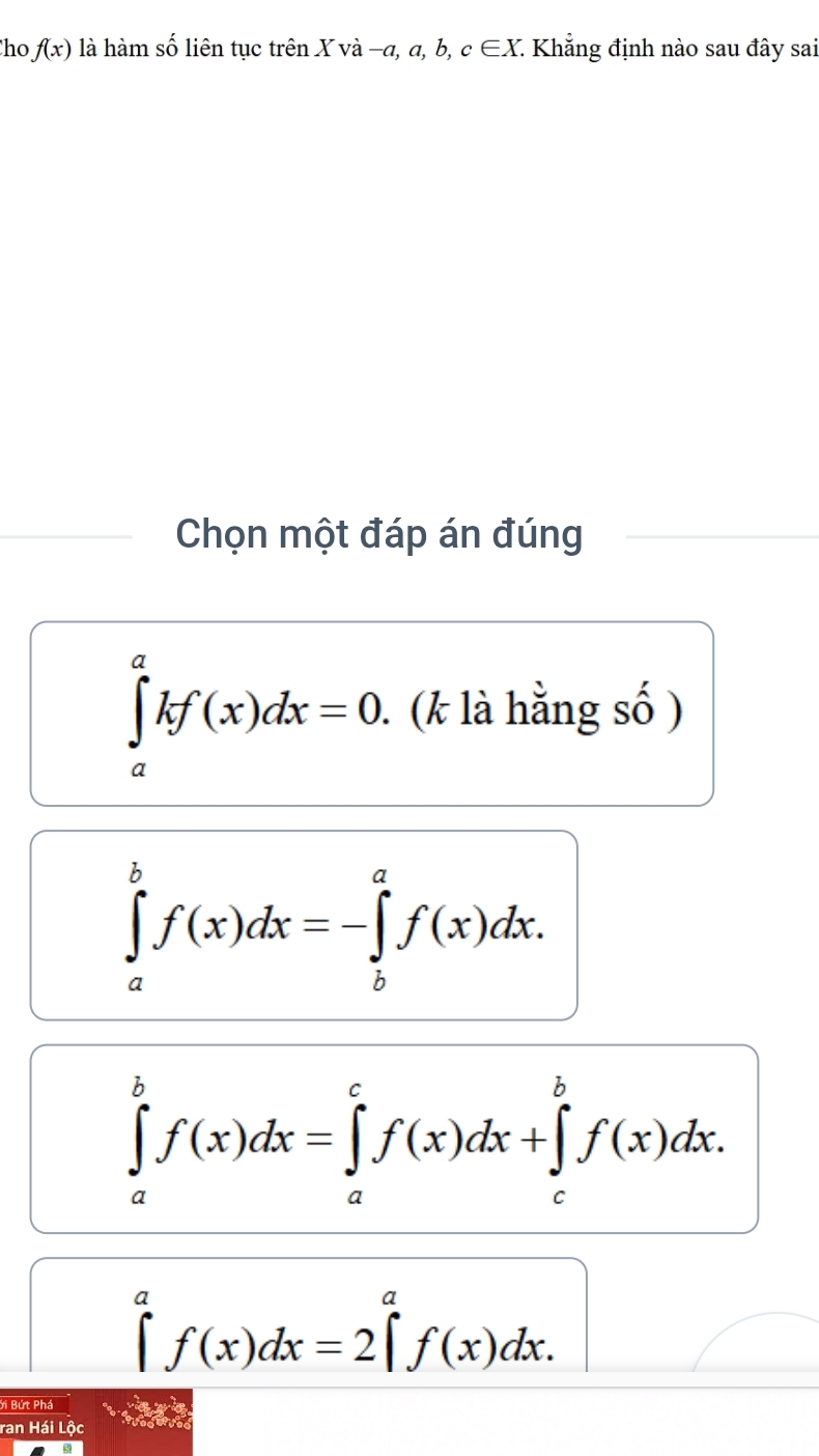 ho f(x) là hàm số liên tục trên X và -a, a, l ,c∈ X : Khẳng định nào sau đây sai
Chọn một đáp án đúng
∈tlimits _a^(akf(x)dx=0. . (k là hằng số )
∈tlimits _a^bf(x)dx=-∈tlimits _b^af(x)dx.
∈tlimits _a^bf(x)dx=∈tlimits _a^cf(x)dx+∈tlimits _c^bf(x)dx.
∈t ^a)f(x)dx=2∈t^af(x)dx. 
ới Bứt Phá
ran Hái Lộc 343