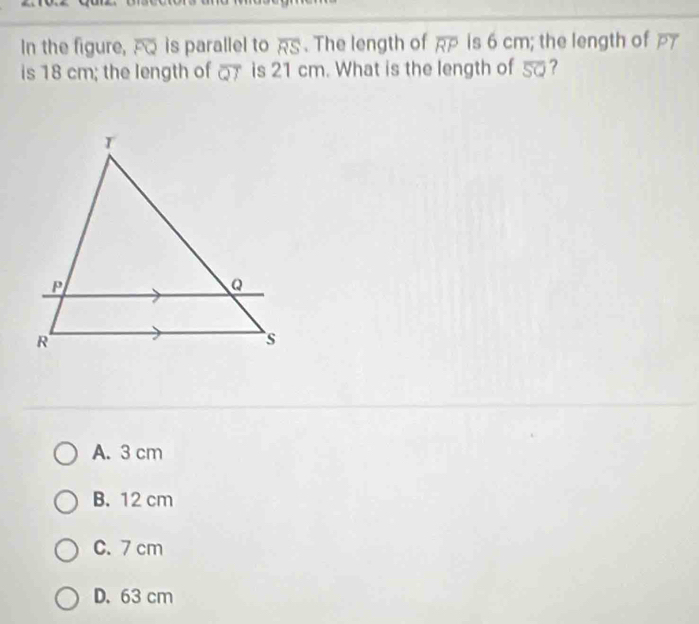 In the figure, overline FQ is parallel to overline RS. The length of overline RP is 6 cm; the length of overline PT
is 18 cm; the length of overline QT is 21 cm. What is the length of 5?
A. 3 cm
B. 12 cm
C. 7 cm
D. 63 cm