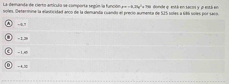 La demanda de cierto artículo se comporta según la función p=-0,25q^2+750 donde q está en sacos y p está en
soles. Determine la elasticidad arco de la demanda cuando el precio aumenta de 525 soles a 686 soles por saco.
A) -0,7
B ) - 2, 29
C ) - 1,45
D -4,32