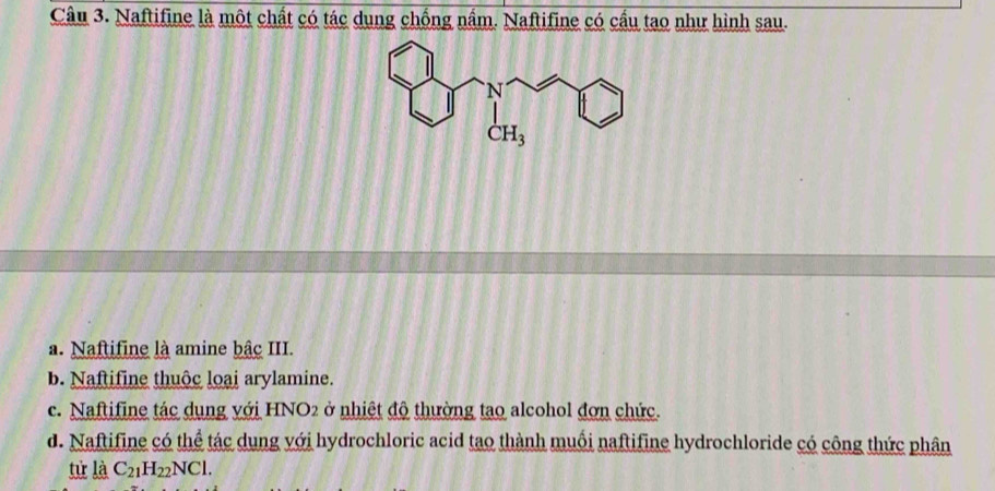 Naftifine là một chất có tác dụng chồng nầm. Naftifine có cầu tạo như hình sau.
a. Naftifine là amine bậc III.
b. Naftifine thuộc loại arylamine.
c. Naftifine tác dụng với HNO2 ở nhiệt độ thường tạo alcohol đơn chức.
d. Naftifine có thể tác dụng với hydrochloric acid tao thành muối naftifine hydrochloride có công thức phân
từ là C_21H_22NCl.