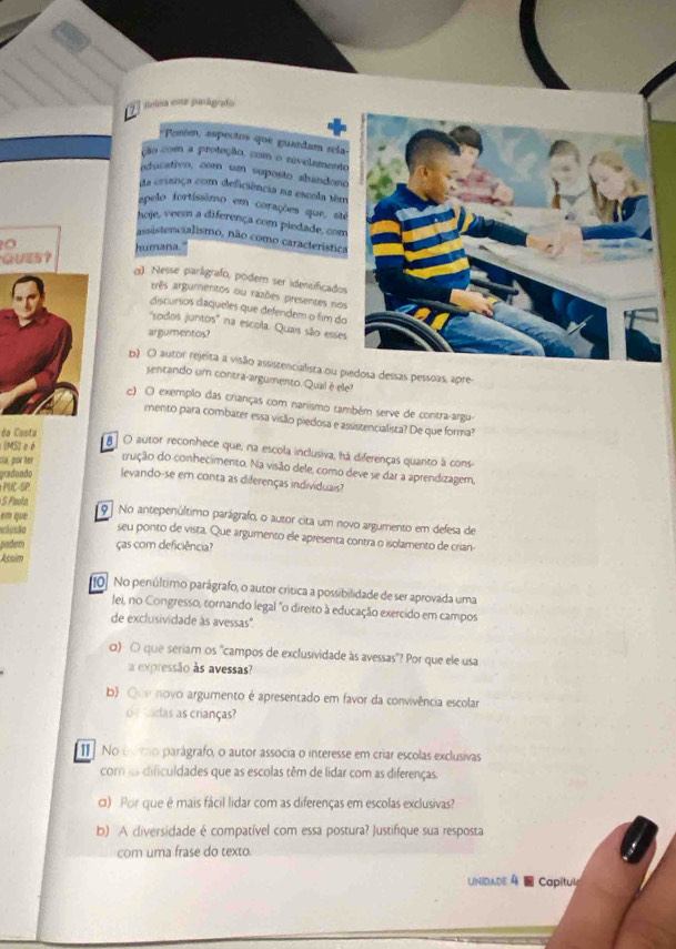 jelsa ese junágrdo
-Paróm, espectos que guandam sla
ção com a proteção, com o rivelamento
educativo, com un vuposto abandono
da crsança com deficiência na escola têm
apelo fortíssimo em corações que, sté
hoje, veem a diferença com piedade, com
assistercialismo, não como característica
GUE5？ humana
α) Nesse parligrafo, pódem ser idensificados
três argumentos ou razões presentes nos
discursos daqueles que defendem o fim do
''sodos juntos'' na escola. Quais são esses
argumentos?
b) O autor rejeita a visão assistencialista ou piedosa dessas pessoas, apre
sentando um contra-argumento. Qual é ele?
c) O exemplo das crianças com nanismo também serve de contra argu
mento para combater essa visão piedosa e assistencialista? De que forma?
da Costa
(MS) e é
O autor reconhece que, na escola inclusiva, há diferenças quanto à cons
oa, por ter crução do conhecimento. Na visão dele, como deve se dar a aprendizagem,
gradundo levando-se em conta as diferenças individuais?
PUC-SP
S Paula
em que 9 No antepenúltimo parágrafo, o autor cita um novo argumento em defesa de
alusão seu ponto de vista. Que argumento ele apresenta contra o isolamento de crian-
podem ças com deficiência?
Assim
1o No penúltimo parágrafo, o autor crítica a possibilidade de ser aprovada uma
Jei, no Congresso, tornando legal "o direito à educação exercido em campos
de exclusividade às avessas".
α) 〇 que seriam os ''campos de exclusividade às avessas"? Por que ele usa
a expressão às avessas?
b) Que novo argumento é apresentado em favor da convivência escolar
o  cadas as crianças?
I No cmo parágrafo, o autor associa o interesse em criar escolas exclusivas
com as dificuldades que as escolas têm de lidar com as diferenças.
σ) Por que é mais fácil lidar com as diferenças em escolas exclusivas?
b) A diversidade é compatível com essa postura? Justifique sua resposta
com uma frase do texto.
UNIDADE 4  Capitul