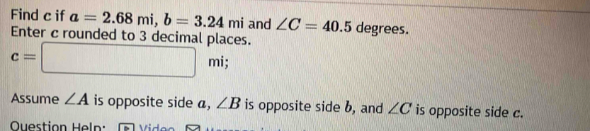 Find c if a=2.68mi, b=3.24mi and ∠ C=40.5 degrees. 
Enter c rounded to 3 decimal places.
c=□ mi; 
Assume ∠ A is opposite side a, ∠ B is opposite side b, and ∠ C is opposite side c. 
Ouestion Heln: