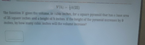 V(h)= 1/3 h(25)
The function V gives the volume, in cubic inches, for a square pyramid that has a base area 
of 25 square inches and a height of 4 inches. If the height of the pyramid increases by 9
inches, by how many cubic inches will the volume increase? 
_