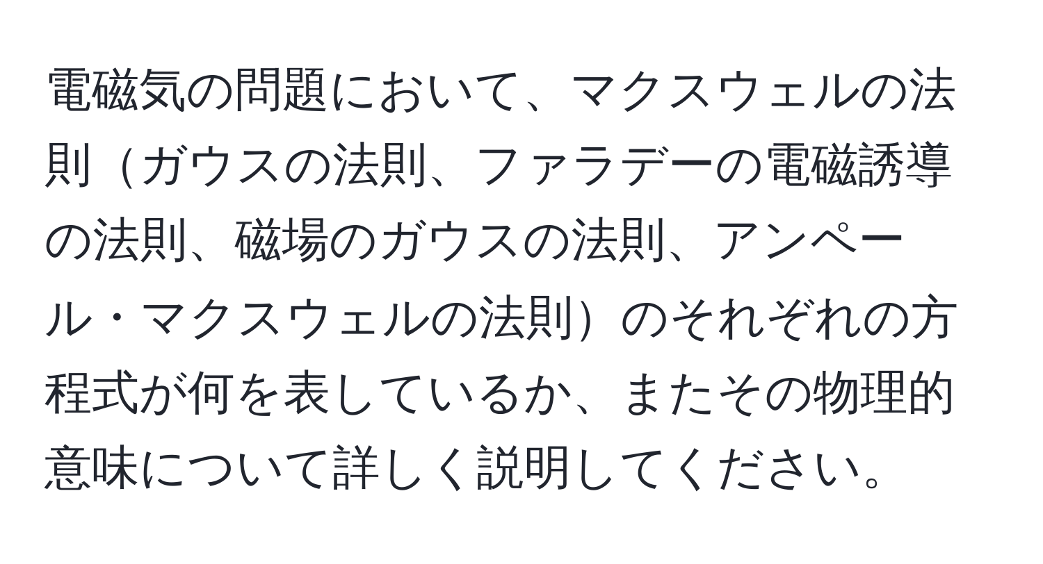 電磁気の問題において、マクスウェルの法則ガウスの法則、ファラデーの電磁誘導の法則、磁場のガウスの法則、アンペール・マクスウェルの法則のそれぞれの方程式が何を表しているか、またその物理的意味について詳しく説明してください。