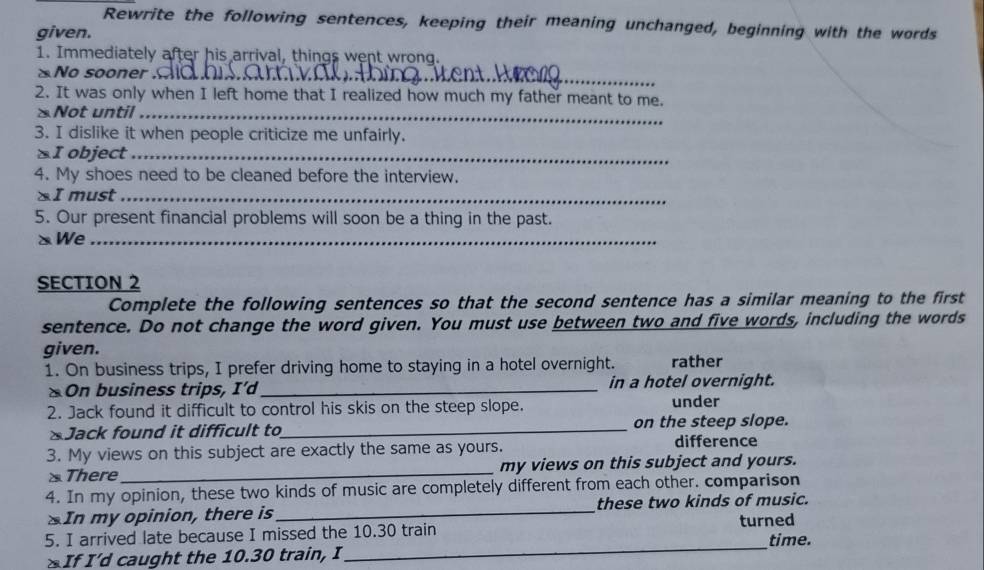 Rewrite the following sentences, keeping their meaning unchanged, beginning with the words 
given. 
1. Immediately after his arrival, things went wrong. 
No sooner ._ 
2. It was only when I left home that I realized how much my father meant to me. 
Not until_ 
3. I dislike it when people criticize me unfairly. 
§I object_ 
4. My shoes need to be cleaned before the interview. 
I must_ 
5. Our present financial problems will soon be a thing in the past. 
xWe_ 
SECTION 2 
Complete the following sentences so that the second sentence has a similar meaning to the first 
sentence. Do not change the word given. You must use between two and five words, including the words 
given. 
1. On business trips, I prefer driving home to staying in a hotel overnight. rather 
* On business trips, I’d _in a hotel overnight. 
2. Jack found it difficult to control his skis on the steep slope. under 
&Jack found it difficult to_ on the steep slope. 
3. My views on this subject are exactly the same as yours. 
difference 
There _my views on this subject and yours. 
4. In my opinion, these two kinds of music are completely different from each other. comparison 
SIn my opinion, there is_ these two kinds of music. 
turned 
5. I arrived late because I missed the 10.30 train 
* If I’d caught the 10.30 train, I_ time.