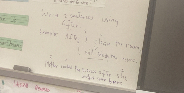 al school and for class? 
Write 2 seniences using 
an Up after 
s 
Examples. Aftor I clean the room, 
rdont Asignan 
I will study my lessons. 
s 
mother cooked the puposis after she 
S 
bought some beans 
T LHERA READI NG