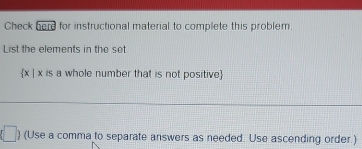 Check ∴ LE for instructional material to complete this problem. 
List the elements in the set
 x|x is a whole number that is not positive 
|  (Use a comma to separate answers as needed. Use ascending order.)