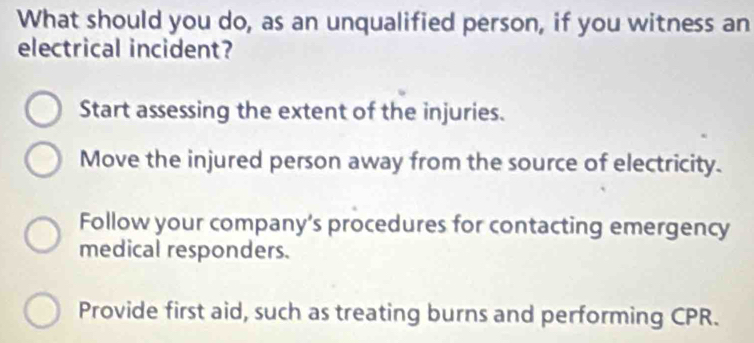 What should you do, as an unqualified person, if you witness an
electrical incident?
Start assessing the extent of the injuries.
Move the injured person away from the source of electricity.
Follow your company’s procedures for contacting emergency
medical responders.
Provide first aid, such as treating burns and performing CPR.