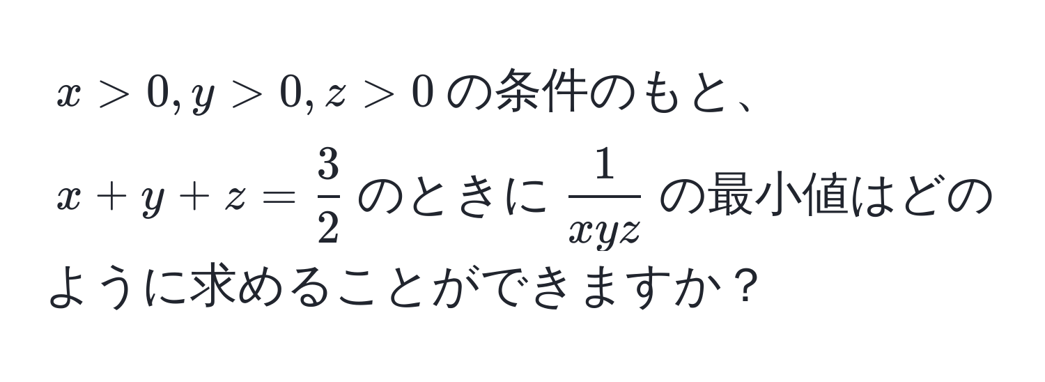 $x > 0, y > 0, z > 0$の条件のもと、$x + y + z =  3/2 $のときに$ 1/xyz $の最小値はどのように求めることができますか？