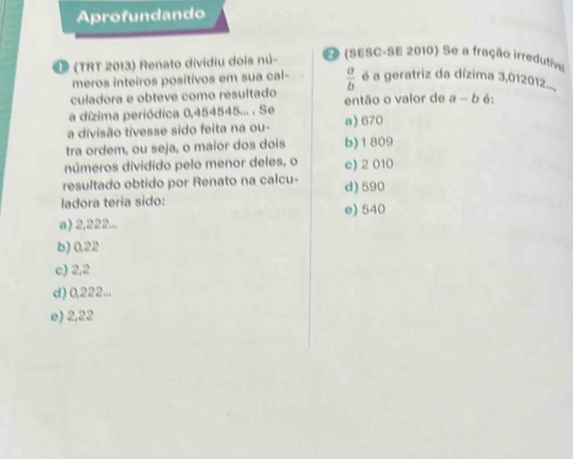 Arofundando
2ª (TRT 2013) Renato dividiu dois nú- EO (SESC-SE 2010) Se a fração irredutível
meros inteiros positivos em sua cal-  a/b  é a geratriz da dízima 3,012012....
culadora e obteve como resultado então o valor de a-b 6:
a dízima periódica 0,454545... . Se a) 670
a divisão tivesse sido feita na ou-
tra ordem, ou seja, o maior dos dois b) 1809
números dividido pelo menor deles, o c) 2 010
resultado obtido por Renato na calcu- d) 590
ladora teria sido:
e) 540
a) 2,222...
b) 0,22
c) 2,2
d) 0,222...
e) 2,22