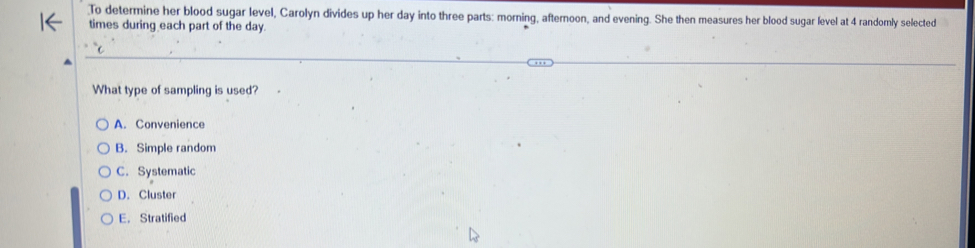 To determine her blood sugar level, Carolyn divides up her day into three parts: morning, afternoon, and evening. She then measures her blood sugar level at 4 randomly selected
times during each part of the day.
What type of sampling is used?
A. Convenience
B. Simple random
C. Systematic
D. Cluster
E. Stratified