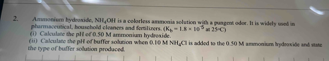 Ammonium hydroxide, NH_4OH is a colorless ammonia solution with a pungent odor. It is widely used in 
pharmaceutical, household cleaners and fertilizers. (K_b=1.8* 10^(-5) at 25°C)
(i) Calculate the pH of 0.50 M ammonium hydroxide. 
(ii) Calculate the pH of buffer solution when 0.10M NH_4Cl is added to the 0.50 M ammonium hydroxide and state 
the type of buffer solution produced.