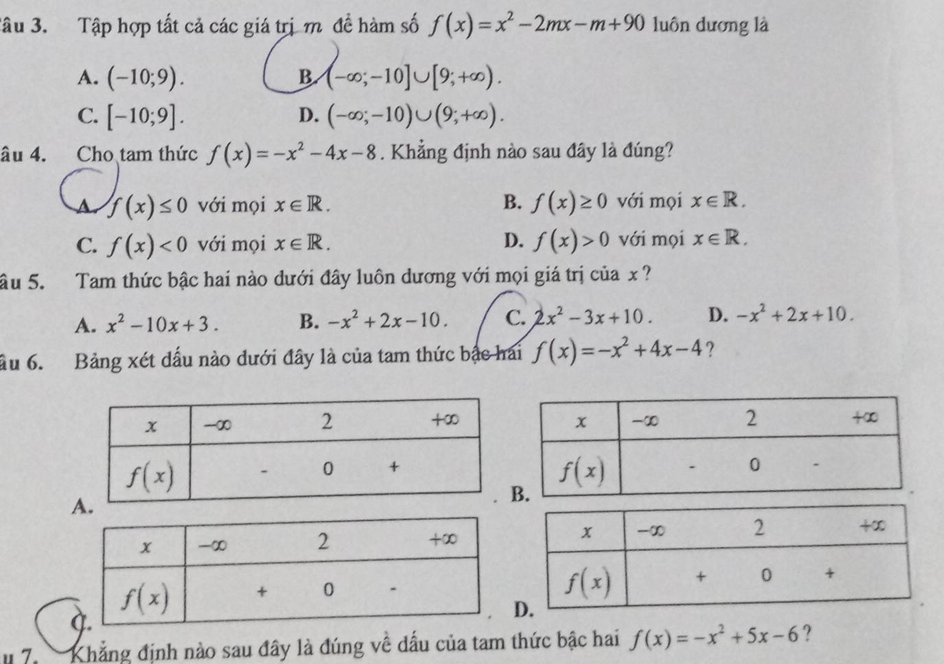 Tâu 3. Tập hợp tất cả các giá trị m đề hàm số f(x)=x^2-2mx-m+90 luôn dương là
A. (-10;9). B. (-∈fty ;-10]∪ [9;+∈fty ).
C. [-10;9]. D. (-∈fty ;-10)∪ (9;+∈fty ).
âu 4. Cho tam thức f(x)=-x^2-4x-8. Khẳng định nào sau đây là đúng?
a f(x)≤ 0 với mọi x∈ R. B. f(x)≥ 0 với mọi x∈ R.
C. f(x)<0</tex> với mọi x∈ R. D. f(x)>0 với mọi x∈ R.
âu 5. Tam thức bậc hai nào dưới đây luôn dương với mọi giá trị của x ?
A. x^2-10x+3. B. -x^2+2x-10. C. 2x^2-3x+10. D. -x^2+2x+10.
ầu 6. Bảng xét đấu nào dưới đây là của tam thức bậc hai f(x)=-x^2+4x-4 ?
7.   Khẳng định nào sau đây là đúng về dấu của tam thức bậc hai f(x)=-x^2+5x-6 ?