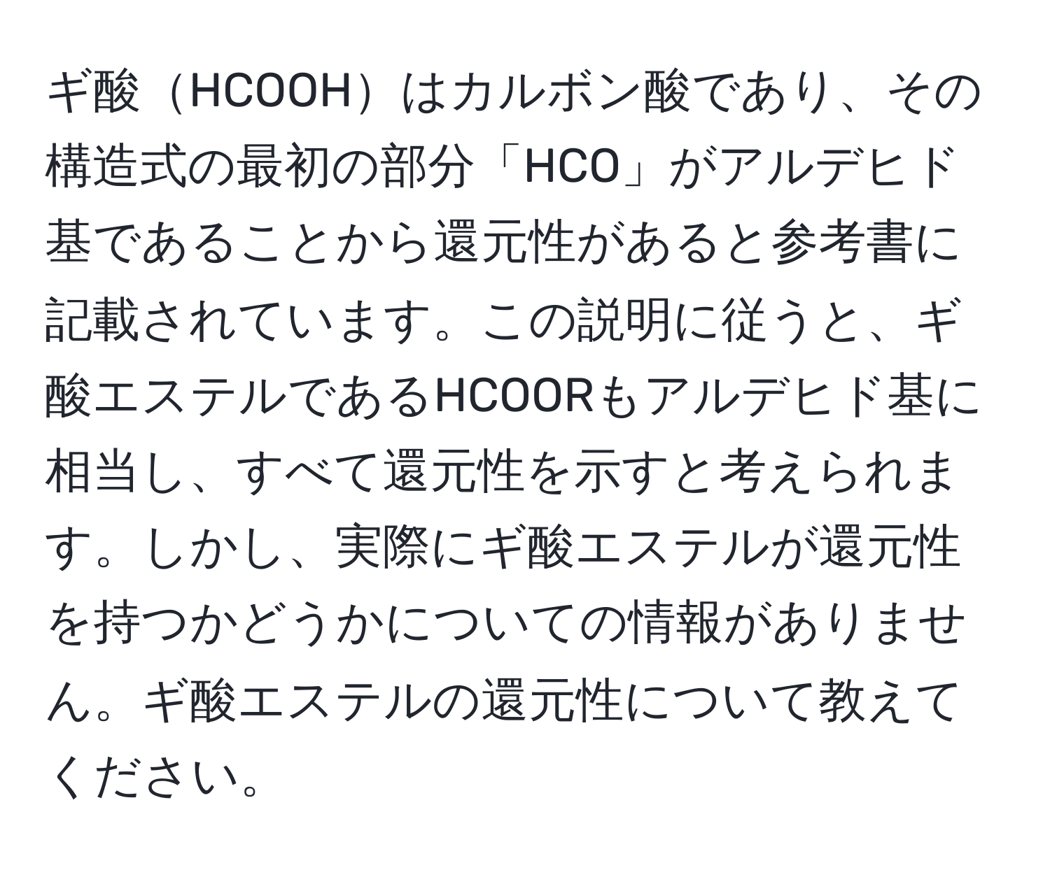 ギ酸HCOOHはカルボン酸であり、その構造式の最初の部分「HCO」がアルデヒド基であることから還元性があると参考書に記載されています。この説明に従うと、ギ酸エステルであるHCOORもアルデヒド基に相当し、すべて還元性を示すと考えられます。しかし、実際にギ酸エステルが還元性を持つかどうかについての情報がありません。ギ酸エステルの還元性について教えてください。