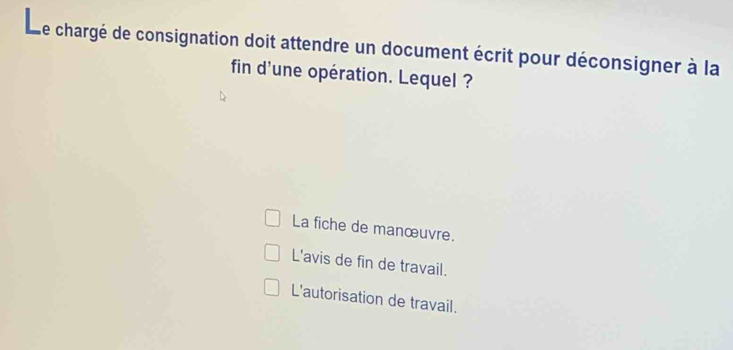 Le chargé de consignation doit attendre un document écrit pour déconsigner à la
fin d'une opération. Lequel ?
La fiche de manœuvre.
L'avis de fin de travail.
L'autorisation de travail.