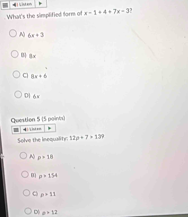 What's the simplified form of x-1+4+7x-3 ?
A) 6x+3
B) 8x
C) 8x+6
D) 6x
Question 5 (5 points)
() Listen
Solve the inequality: 12p+7>139
A) p>18
B) p>154
C) p>11
D) p>12