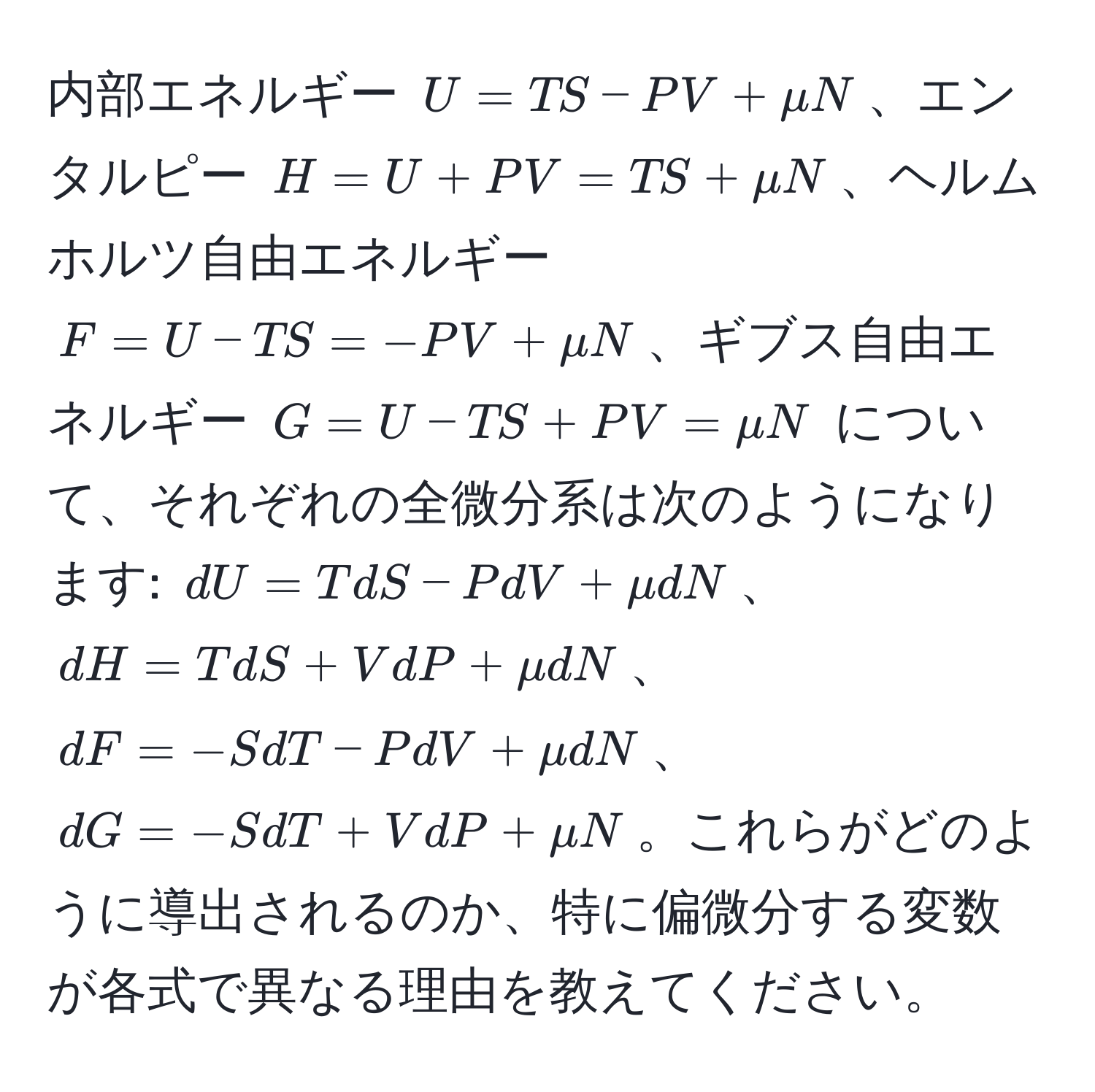 内部エネルギー $U = TS - PV + mu N$、エンタルピー $H = U + PV = TS + mu N$、ヘルムホルツ自由エネルギー $F = U - TS = -PV + mu N$、ギブス自由エネルギー $G = U - TS + PV = mu N$ について、それぞれの全微分系は次のようになります: $dU = TdS - PdV + mu dN$、$dH = TdS + VdP + mu dN$、$dF = -SdT - PdV + mu dN$、$dG = -SdT + VdP + mu N$。これらがどのように導出されるのか、特に偏微分する変数が各式で異なる理由を教えてください。