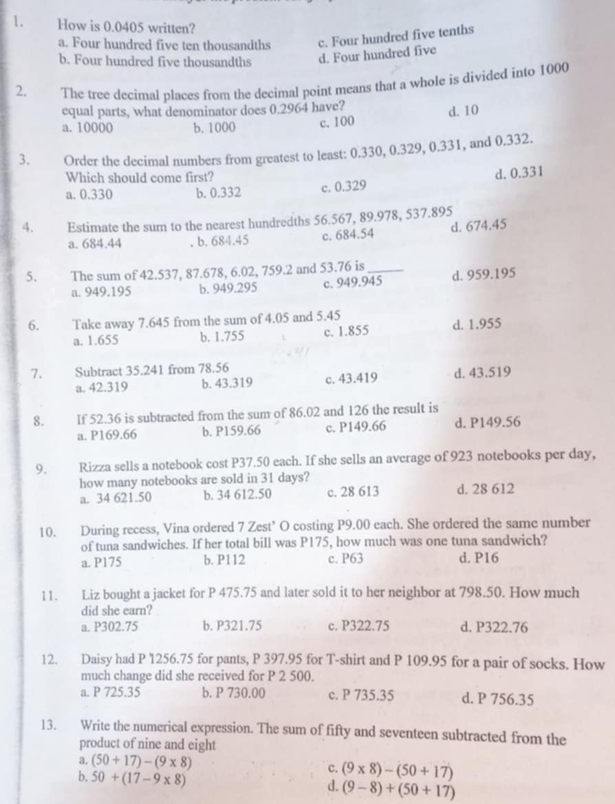 How is 0.0405 written?
a. Four hundred five ten thousandths c. Four hundred five tenths
b. Four hundred five thousandths d. Four hundred five
2. The tree decimal places from the decimal point means that a whole is divided into 1000
equal parts, what denominator does 0.2964 have?
a. 10000 b. 1000 c. 100 d. 10
3. Order the decimal numbers from greatest to least: 0.330, 0.329, 0.331, and 0.332.
Which should come first?
a. 0.330 b. 0.332
c. 0.329 d. 0.331
4. Estimate the sum to the nearest hundredths 56.567, 89.978, 537.895
a. 684.44 b. 684.45 c. 684.54 d. 674.45
5. The sum of 42.537, 87.678, 6.02, 759.2 and 53.76 is_
a. 949.195 b. 949.295 c. 949.945 d. 959.195
6. Take away 7.645 from the sum of 4.05 and 5.45
a. 1.655 b. 1.755 c. 1.855 d. 1.955
7. Subtract 35.241 from 78.56
a. 42.319 b. 43.319 c. 43.419 d. 43.519
8. If 52.36 is subtracted from the sum of 86.02 and 126 the result is
a. P169.66 b. P159.66 c. P149.66 d. P149.56
9. Rizza sells a notebook cost P37.50 each. If she sells an average of 923 notebooks per day,
how many notebooks are sold in 31 days?
a. 34 621.50 b. 34 612.50 c. 28 613 d. 28 612
10. During recess, Vina ordered 7 Zest’ O costing P9.00 each. She ordered the same number
of tuna sandwiches. If her total bill was P175, how much was one tuna sandwich?
a. P175 b. P112 c. P63 d. P16
11. Liz bought a jacket for P 475.75 and later sold it to her neighbor at 798.50. How much
did she earn?
a. P302.75 b. P321.75 c. P322.75 d. P322.76
12. Daisy had P 1256.75 for pants, P 397.95 for T-shirt and P 109.95 for a pair of socks. How
much change did she received for P 2 500.
a. P 725.35 b. P 730.00 c. P 735.35 d. P 756.35
13. Write the numerical expression. The sum of fifty and seventeen subtracted from the
product of nine and eight
a. (50+17)-(9* 8) c. (9* 8)-(50+17)
b. 50+(17-9* 8)
d. (9-8)+(50+17)