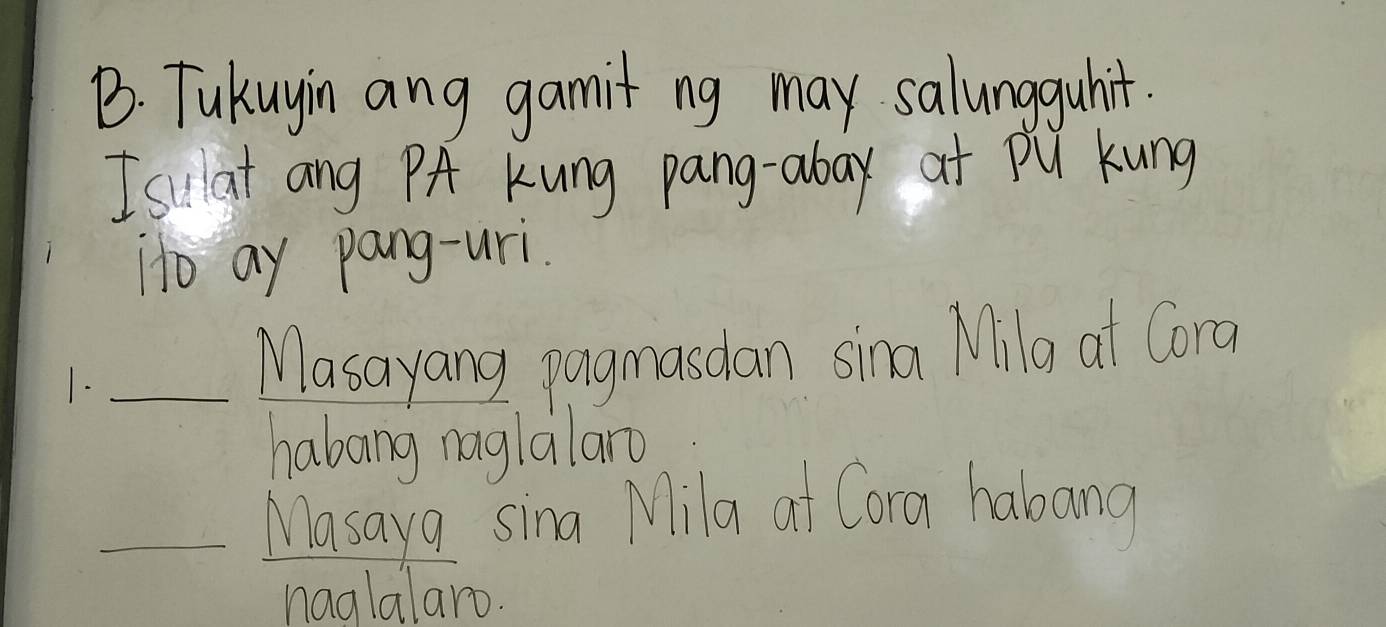 Tukuyin ang gamit ng may salungguhit. 
I sillat ang PA Kung pang-aboy at pu Kung 
ito ay pang-uri. 
1. Masayang pagmasdan sina Milg at Cora 
haboing naglalan 
Masaya sina Mila af Cora habang 
naglalaro.