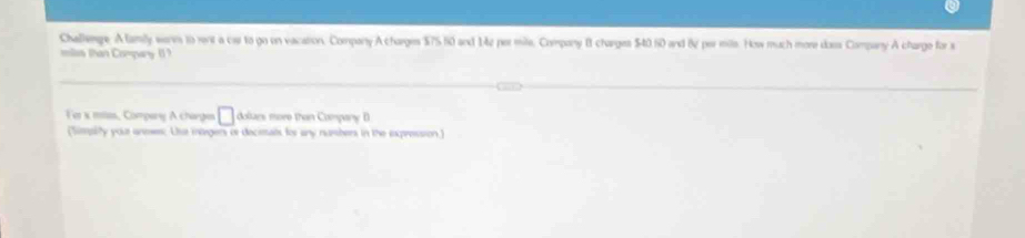 Challenge. A lamly worn to rent a car to go on vacation. Company A charges $75 60 and 142 pormile, Company B charges $40.60 and 8ự per mils. How much more dass Company A charge for s 
miles than Compary ( ? 
Fer x mias, Compary A charges □ dolurs more than Company B 
(Simplity your uneses; Ue morgers or decimals for any numbers in the expression.)