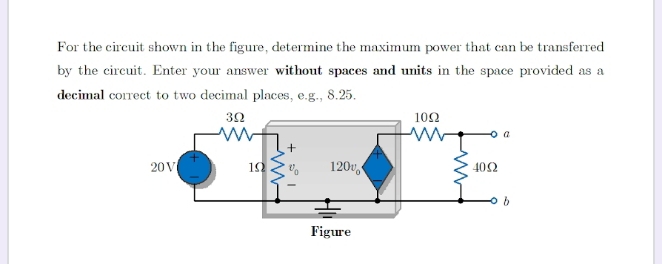 For the circuit shown in the figure, determine the maximum power that can be transferred
by the circuit. Enter your answer without spaces and units in the space provided as a
decimal correct to two decimal places, e.g., 8.25.