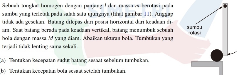 Sebuah tongkat homogen dengan panjang / dan massa m berotasi pada 
sumbu yang terletak pada salah satu ujungnya (lihat gambar 11). Anggap 
tidak ada gesekan. Batang dilepas dari posisi horizontal dari keadaan di- 
am. Saat batang berada pada keadaan vertikal, batang menumbuk sebuah 
bola dengan massa M yang diam. Abaikan ukuran bola. Tumbukan yang 
terjadi tidak lenting sama sekali. 
(a) Tentukan kecepatan sudut batang sesaat sebelum tumbukan. 
(b) Tentukan kecepatan bola sesaat setelah tumbukan.