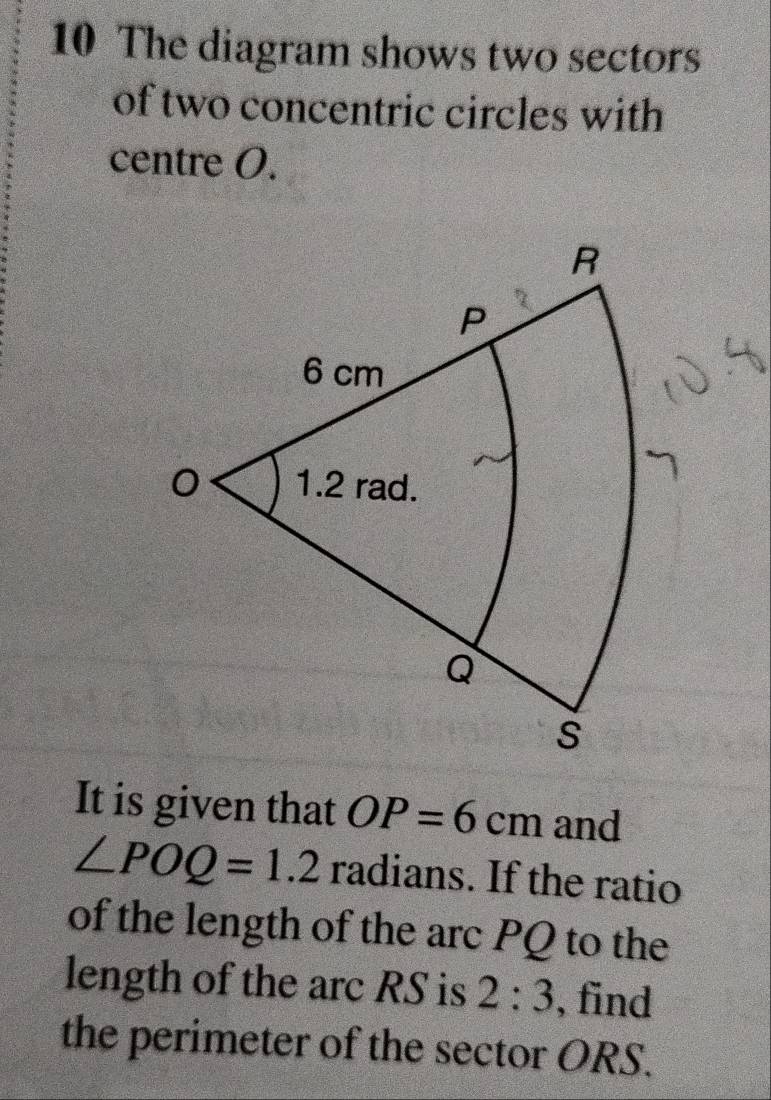 The diagram shows two sectors 
of two concentric circles with 
centre O. 
It is given that OP=6cm and
∠ POQ=1.2 radians. If the ratio 
of the length of the arc PQ to the 
length of the arc RS is 2:3 , find 
the perimeter of the sector ORS.