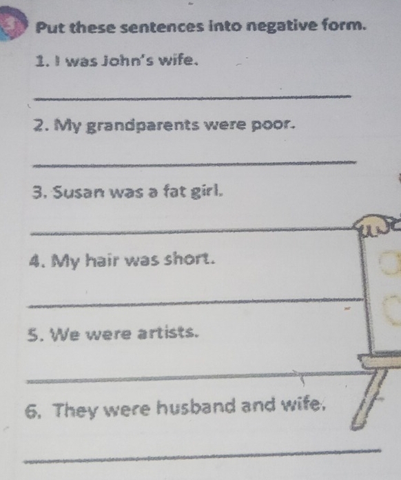 3y Put these sentences into negative form. 
1. I was John's wife. 
_ 
2. My grandparents were poor. 
_ 
3. Susan was a fat girl. 
_ 
Ue 
4. My hair was short. 
_ 
5. We were artists. 
_ 
6. They were husband and wife, 
_