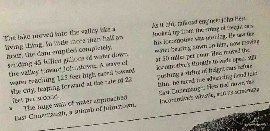 The lake moved into the valley like a As it did, railroad engineer John Hess 
living thing. In little more than half an looked up from the string of freight cars 
hour, the dam emptied completely, his locomotive was pushing. He saw the 
sending 45 billion gallons of water down water bearing down on him, now moving 
the valley toward Johnstown. A wave of at 50 miles per hour. Hess moved the 
water reaching 125 feet high raced toward locomotive's throttle to wide open. Still 
the city, leaping forward at the rate of 22 pushing a string of freight cars before
feet per second. him, he raced the advancing flood into 
§ The huge wall of water approached East Conemaugh. Hess tied down the 
East Conemaugh, a suburb of Johnstown. locomotive’s whistle, and its screaming